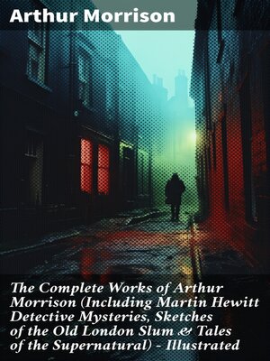 cover image of The Complete Works of Arthur Morrison (Including Martin Hewitt Detective Mysteries, Sketches of the Old London Slum & Tales of the Supernatural)--Illustrated
